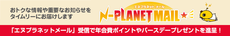 おトクな情報や重要なお知らせをタイムリーにお届けします。エヌプラネットメール受信で年会費ポイントやバスデープレゼントを進呈!