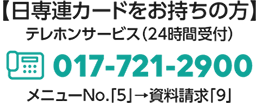 【日専連カードをお持ちの方】テレホンサービス（24時間受付）017-721-2900 menyu- No.「5」→資料請求「9」