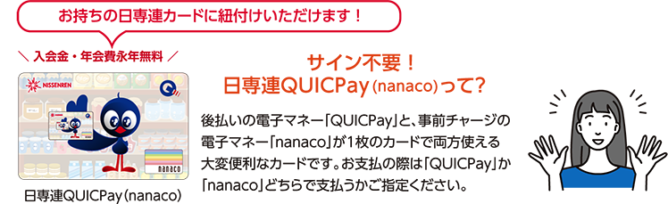 QUICPayはお持ちの日専連カードに紐付けいただけます！後払いの電子マネー「QUICPay」と、事前チャージの 電子マネー「nanaco」が1枚のカードで両方使える 大変便利なカードです。お支払の際は「QUICPay」か「nanaco」どちらで支払うかご確認ください