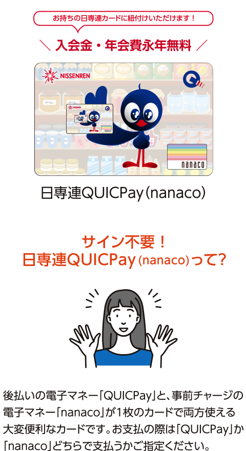 QUICPayはお持ちの日専連カードに紐付けいただけます！後払いの電子マネー「QUICPay」と、事前チャージの 電子マネー「nanaco」が1枚のカードで両方使える 大変便利なカードです。お支払の際は「QUICPay」か「nanaco」どちらで支払うかご確認ください