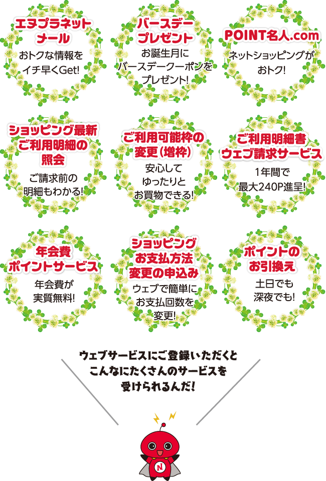 「エヌプラネットでできること】●エヌプラネットメール:おトクな情報をイチ早くGet! ●バースデープレゼント:お誕生月にバースデークーポンをプレゼント! ●POINT名人.com:ネットショッピングがおトク! ●ショッピング最新ご利用明細の照会:ご請求前の明細もわかる! ●ご利用可能枠の変更(増枠)安心してゆったりとお買物できる! ●ご利用明細書ウェブ請求サービス:1年間で最大240P進呈! ●年会費ポイントサービス:年会費が実質無料! ●ショッピングお支払方法変更の申込み:ウェブで簡単にお支払回数を変更! ●ポイントのお引き換え:土日でも深夜でも!