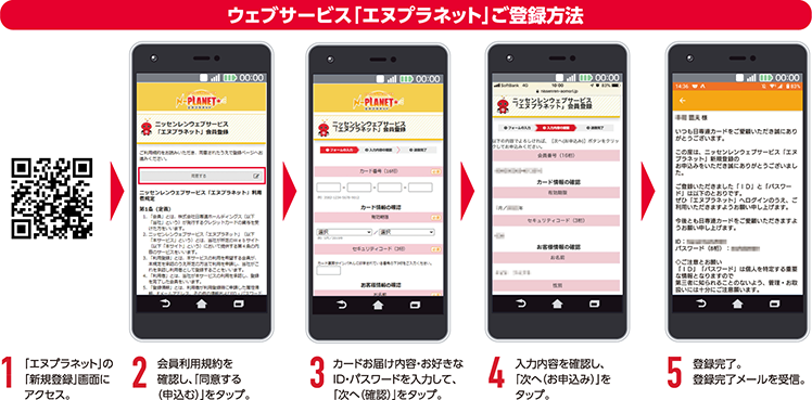 ウェブサービス「エヌプラネット」登録方法 1.「エヌプラネット」の「新規登録」画面にアクセス。2.会員利用規約を確認し、「同意する(申しむ)」をタップ。3.カードお届け内容・お好きなID・パスワードを入力して、「次へ(確認)」をタップ。4.入力内容を確認し、「次へ(お申込み)」をタップ。5.登録完了。登録完了メールを受信。